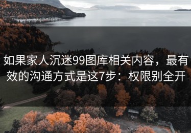 如果家人沉迷99图库相关内容，最有效的沟通方式是这7步：权限别全开