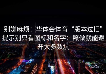 别嫌麻烦：华体会体育“版本过旧”提示别只看图标和名字：照做就能避开大多数坑