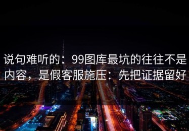 说句难听的：99图库最坑的往往不是内容，是假客服施压：先把证据留好