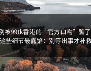 别被99tk香港的“官方口吻”骗了，这些细节最露馅：别等出事才补救