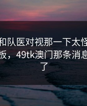 厄德高和队医对视那一下太怪，谁在背后拍板，49tk澳门那条消息也对上了