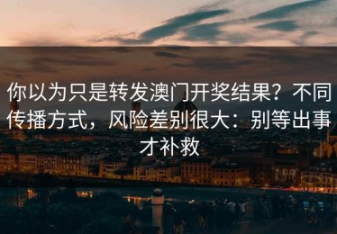 你以为只是转发澳门开奖结果？不同传播方式，风险差别很大：别等出事才补救