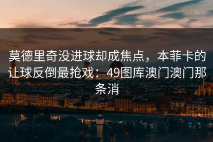 莫德里奇没进球却成焦点，本菲卡的让球反倒最抢戏：49图库澳门澳门那条消