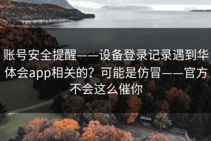 账号安全提醒——设备登录记录遇到华体会app相关的？可能是仿冒——官方不会这么催你