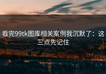 看完99tk图库相关案例我沉默了：这三点先记住