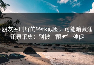 朋友圈刷屏的99tk截图，可能暗藏通讯录采集：别被‘限时’催促