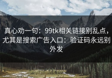 真心劝一句：99tk相关链接别乱点，尤其是搜索广告入口：验证码永远别外发