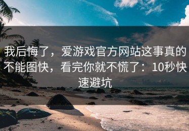 我后悔了，爱游戏官方网站这事真的不能图快，看完你就不慌了：10秒快速避坑