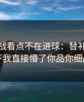 加时鏖战看点不在进球：替补席那一下我直接懵了你品你细品