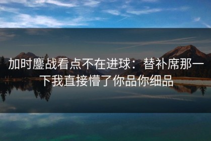 加时鏖战看点不在进球：替补席那一下我直接懵了你品你细品