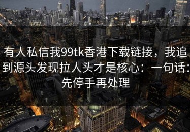 有人私信我99tk香港下载链接，我追到源头发现拉人头才是核心：一句话：先停手再处理