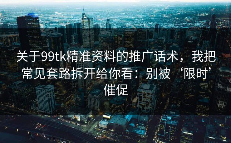 关于99tk精准资料的推广话术，我把常见套路拆开给你看：别被‘限时’催促