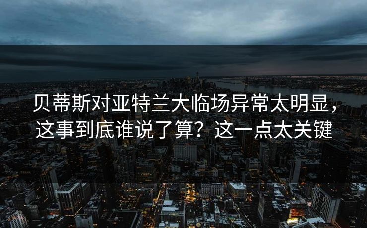 贝蒂斯对亚特兰大临场异常太明显，这事到底谁说了算？这一点太关键