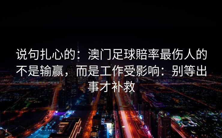 说句扎心的:澳门足球賠率最伤人的不是输赢,而是工作受影响:别等出事才补救 说句扎心的:澳门足球賠率最伤人的不是输赢,而是工作受影响:别等出事才补救