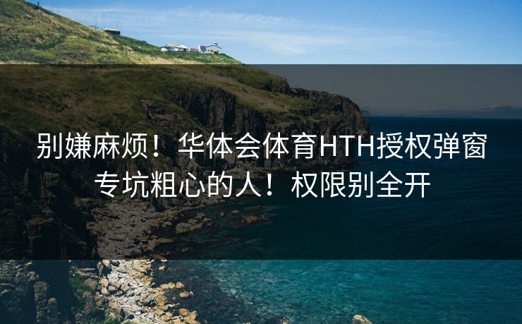 别嫌麻烦！华体会体育HTH授权弹窗专坑粗心的人！权限别全开