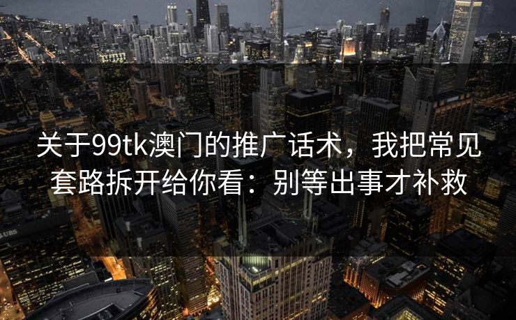 关于99tk澳门的推广话术，我把常见套路拆开给你看：别等出事才补救