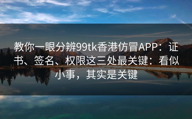 教你一眼分辨99tk香港仿冒APP：证书、签名、权限这三处最关键：看似小事，其实是关键