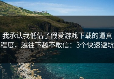 我承认我低估了假爱游戏下载的逼真程度，越往下越不敢信：3个快速避坑