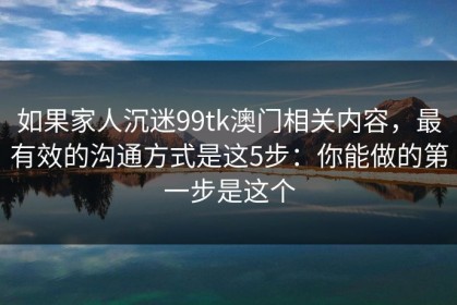 如果家人沉迷99tk澳门相关内容，最有效的沟通方式是这5步：你能做的第一步是这个