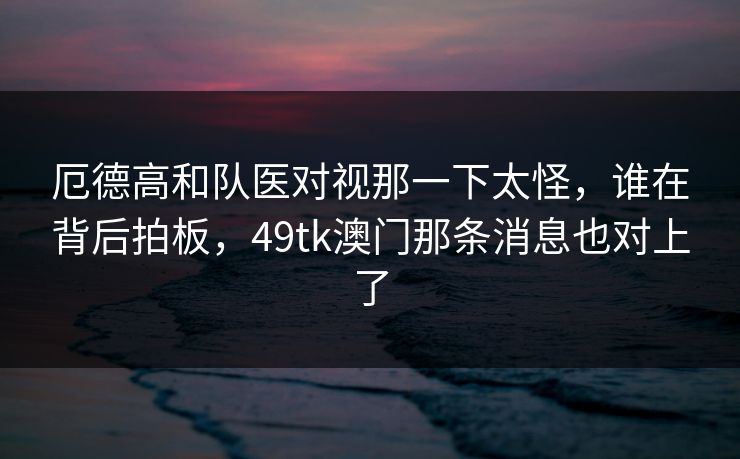 厄德高和队医对视那一下太怪,谁在背后拍板,49tk澳门那条消息也对上了 厄德高和队医对视那一下太怪,谁在背后拍板,49tk澳门那条消息也对上了