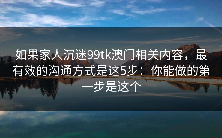 如果家人沉迷99tk澳门相关内容，最有效的沟通方式是这5步：你能做的第一步是这个