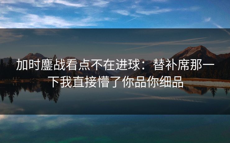 加时鏖战看点不在进球：替补席那一下我直接懵了你品你细品