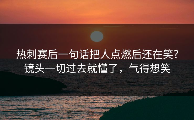 热刺赛后一句话把人点燃后还在笑？镜头一切过去就懂了，气得想笑