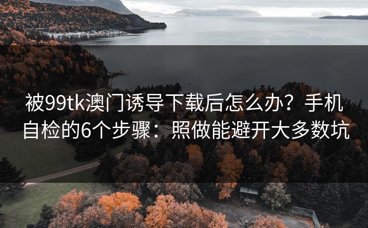 被99tk澳门诱导下载后怎么办?手机自检的6个步骤:照做能避开大多数坑 被99tk澳门诱导下载后怎么办?手机自检的6个步骤:照做能避开大多数坑