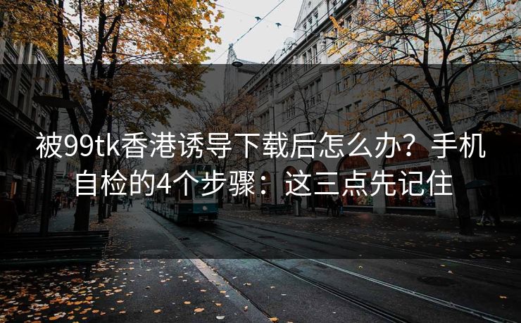 被99tk香港诱导下载后怎么办?手机自检的4个步骤:这三点先记住 被99tk香港诱导下载后怎么办?手机自检的4个步骤:这三点先记住